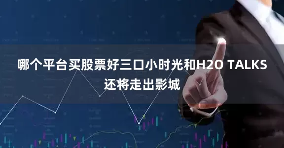 哪个平台买股票好三口小时光和H2O TALKS还将走出影城