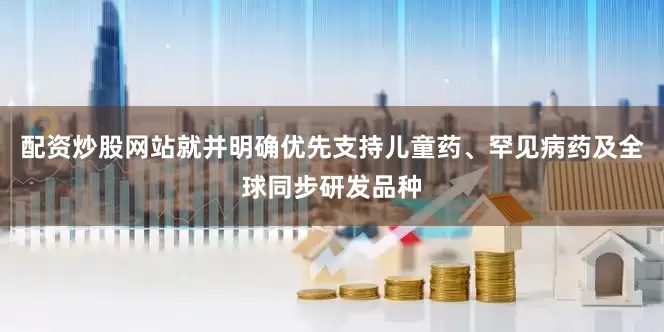 配资炒股网站就并明确优先支持儿童药、罕见病药及全球同步研发品种
