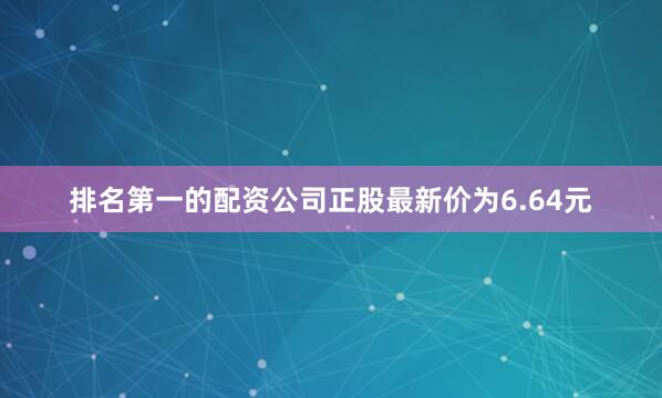 排名第一的配资公司正股最新价为6.64元