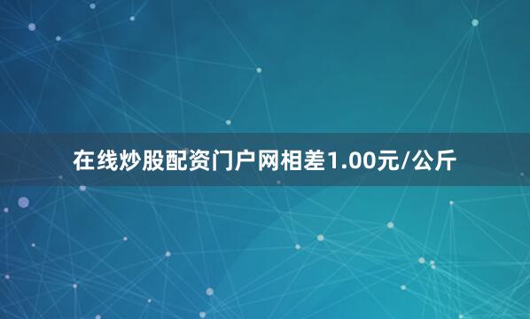 在线炒股配资门户网相差1.00元/公斤