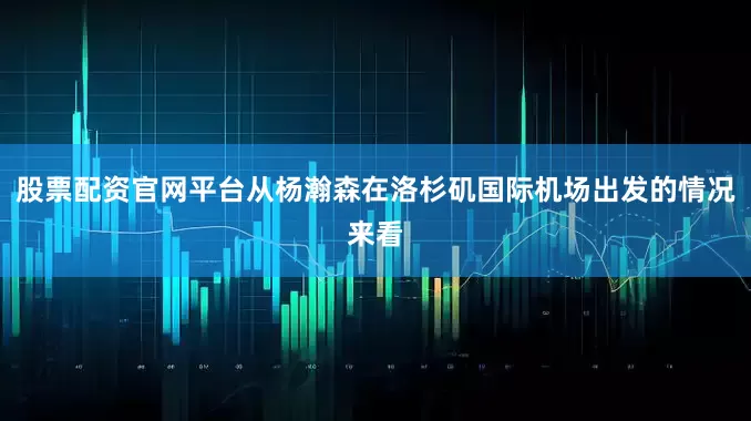 股票配资官网平台从杨瀚森在洛杉矶国际机场出发的情况来看