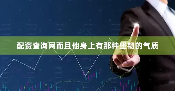 配资查询网而且他身上有那种坚韧的气质