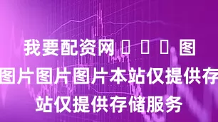 我要配资网 ​​​图片图片图片图片图片本站仅提供存储服务