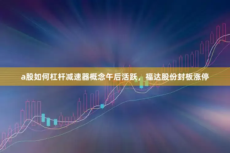 a股如何杠杆减速器概念午后活跃，福达股份封板涨停