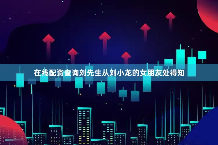在线配资查询刘先生从刘小龙的女朋友处得知