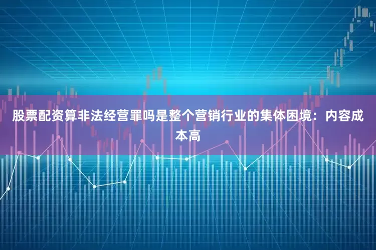 股票配资算非法经营罪吗是整个营销行业的集体困境：内容成本高