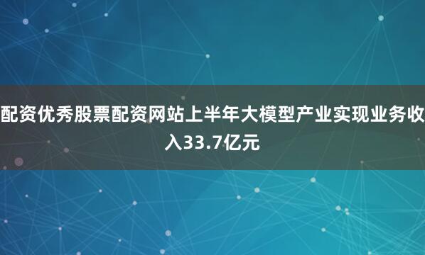 配资优秀股票配资网站上半年大模型产业实现业务收入33.7亿元