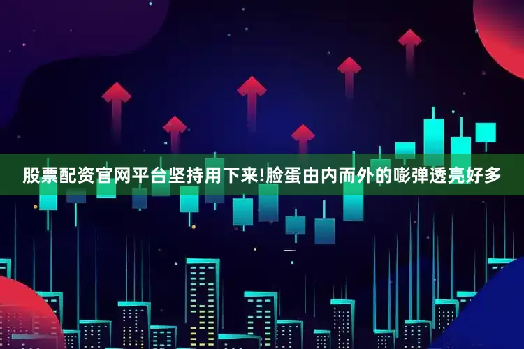 股票配资官网平台坚持用下来!脸蛋由内而外的嘭弹透亮好多