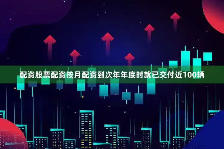 配资股票配资按月配资到次年年底时就已交付近100辆