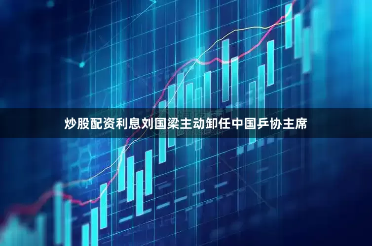 炒股配资利息刘国梁主动卸任中国乒协主席