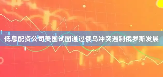 低息配资公司美国试图通过俄乌冲突遏制俄罗斯发展